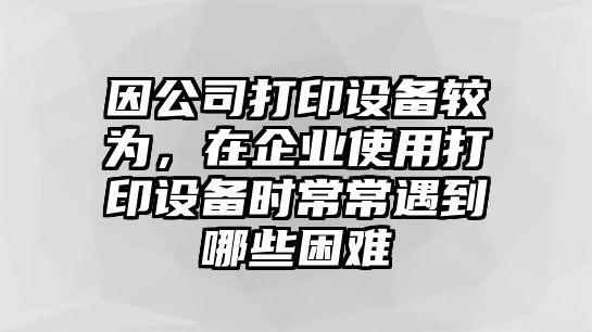 因公司打印設備較為，在企業(yè)使用打印設備時(shí)常常遇到哪些困難
