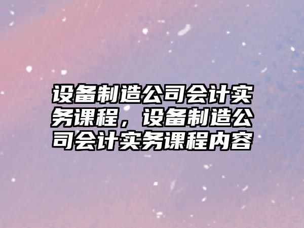 設備制造公司會(huì )計實(shí)務(wù)課程，設備制造公司會(huì )計實(shí)務(wù)課程內容