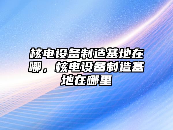 核電設備制造基地在哪，核電設備制造基地在哪里