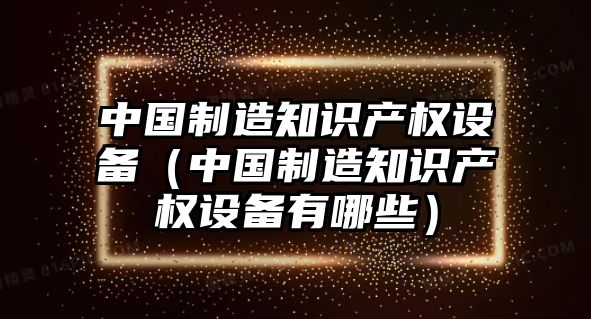中國制造知識產(chǎn)權設備（中國制造知識產(chǎn)權設備有哪些）