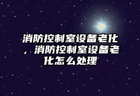 消防控制室設備老化，消防控制室設備老化怎么處理