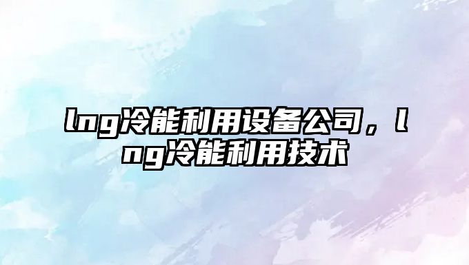 lng冷能利用設備公司，lng冷能利用技術(shù)