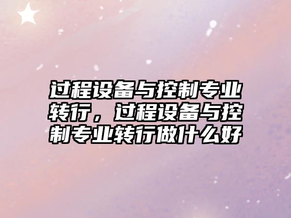 過(guò)程設備與控制專(zhuān)業(yè)轉行，過(guò)程設備與控制專(zhuān)業(yè)轉行做什么好