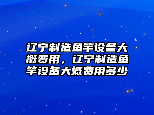 遼寧制造魚(yú)竿設備大概費用，遼寧制造魚(yú)竿設備大概費用多少