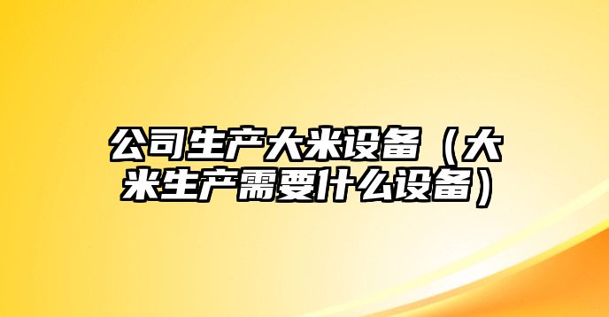 公司生產(chǎn)大米設備（大米生產(chǎn)需要什么設備）