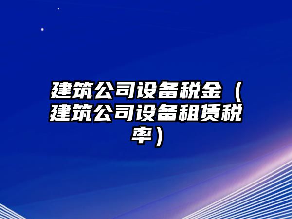 建筑公司設備稅金（建筑公司設備租賃稅率）