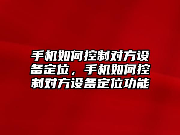 手機如何控制對方設備定位，手機如何控制對方設備定位功能