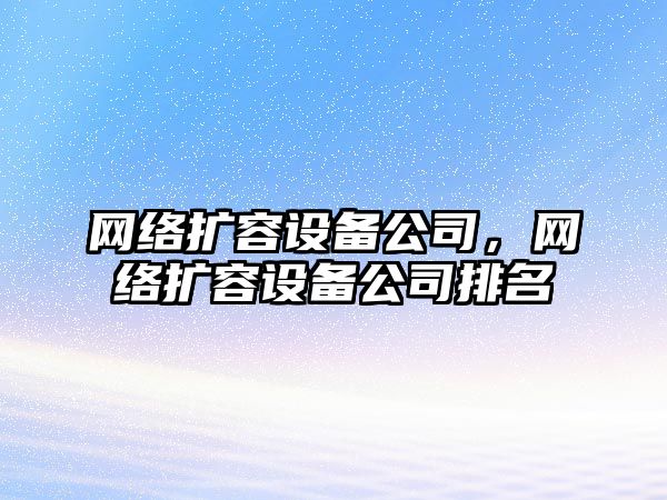 網(wǎng)絡(luò )擴容設備公司，網(wǎng)絡(luò )擴容設備公司排名