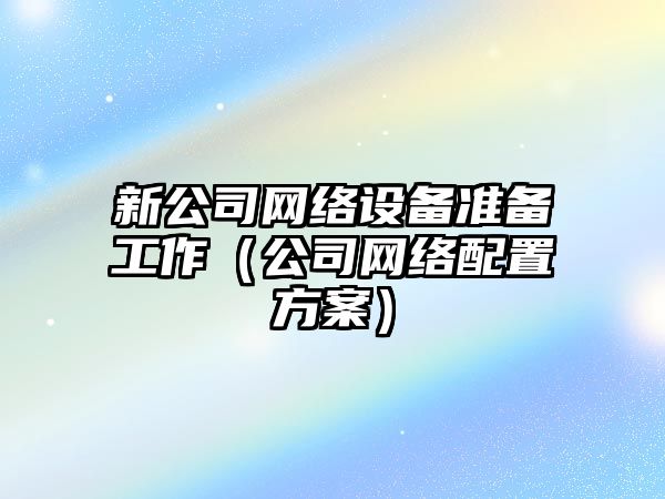 新公司網(wǎng)絡(luò )設備準備工作（公司網(wǎng)絡(luò )配置方案）