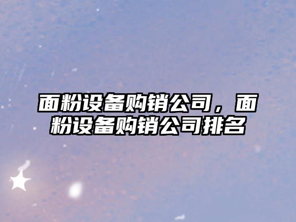 面粉設備購銷(xiāo)公司，面粉設備購銷(xiāo)公司排名