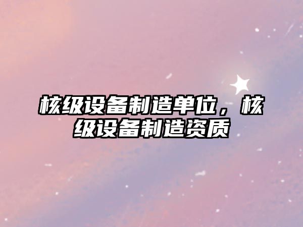 核級設備制造單位，核級設備制造資質(zhì)
