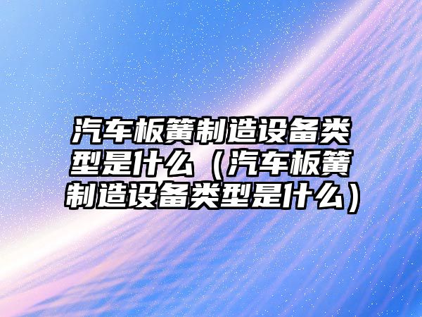 汽車(chē)板簧制造設備類(lèi)型是什么（汽車(chē)板簧制造設備類(lèi)型是什么）