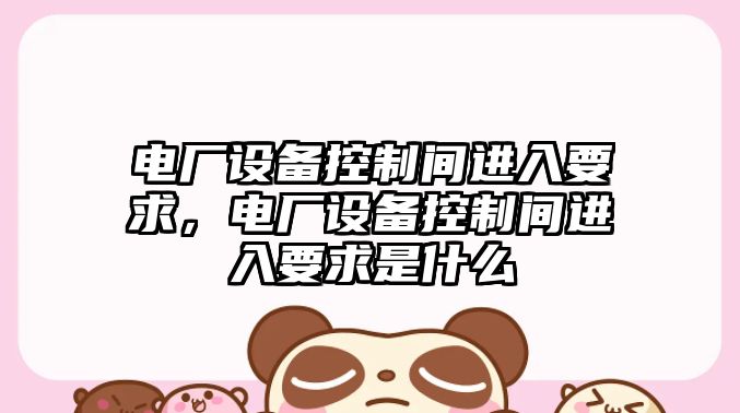 電廠(chǎng)設備控制間進(jìn)入要求，電廠(chǎng)設備控制間進(jìn)入要求是什么