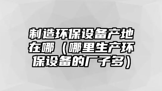制造環(huán)保設備產(chǎn)地在哪（哪里生產(chǎn)環(huán)保設備的廠(chǎng)子多）