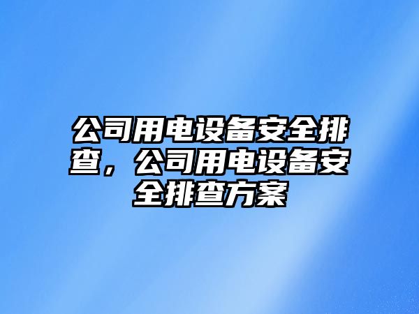 公司用電設備安全排查，公司用電設備安全排查方案