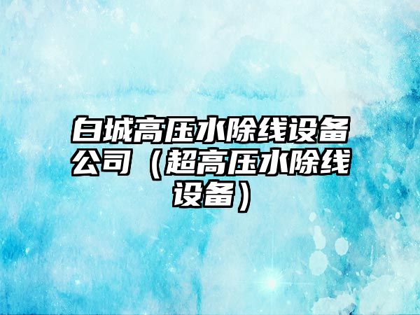 白城高壓水除線(xiàn)設備公司（超高壓水除線(xiàn)設備）