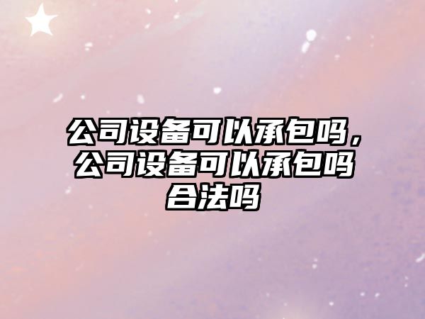 公司設備可以承包嗎，公司設備可以承包嗎合法嗎