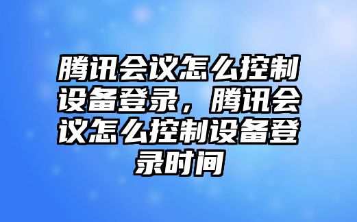 騰訊會(huì )議怎么控制設備登錄，騰訊會(huì )議怎么控制設備登錄時(shí)間