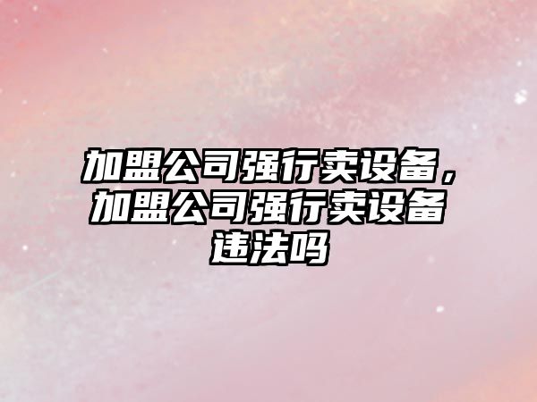 加盟公司強行賣(mài)設備，加盟公司強行賣(mài)設備違法嗎