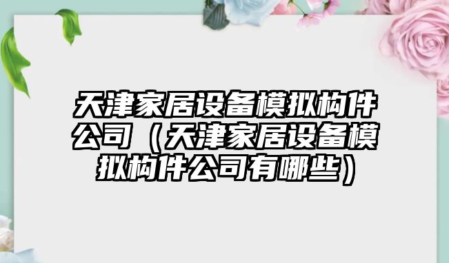 天津家居設備模擬構件公司（天津家居設備模擬構件公司有哪些）