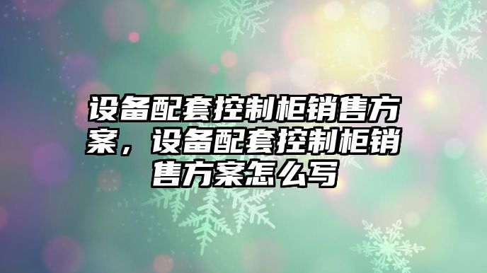 設備配套控制柜銷(xiāo)售方案，設備配套控制柜銷(xiāo)售方案怎么寫(xiě)