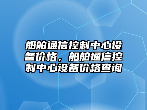 船舶通信控制中心設備價(jià)格，船舶通信控制中心設備價(jià)格查詢(xún)
