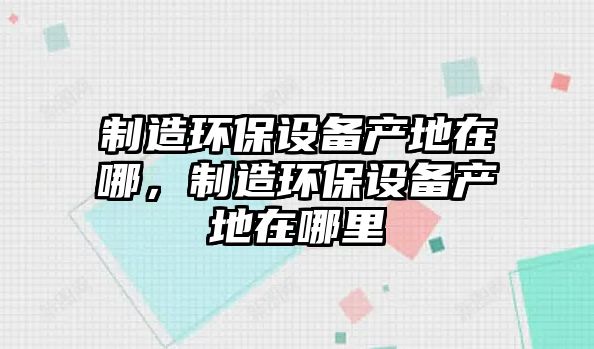 制造環(huán)保設備產(chǎn)地在哪，制造環(huán)保設備產(chǎn)地在哪里