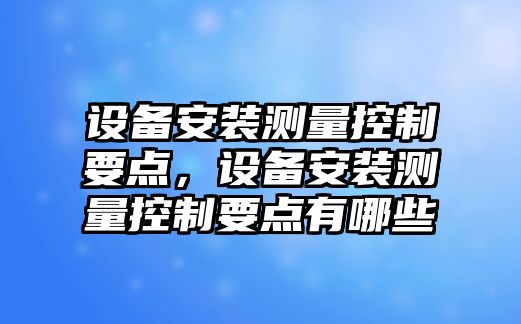 設備安裝測量控制要點(diǎn)，設備安裝測量控制要點(diǎn)有哪些
