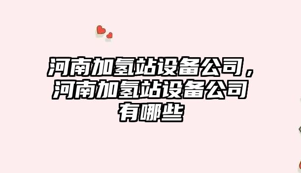 河南加氫站設備公司，河南加氫站設備公司有哪些