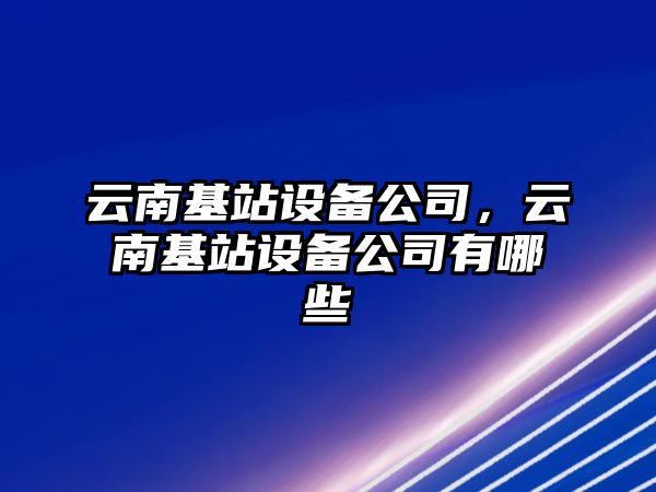 云南基站設備公司，云南基站設備公司有哪些