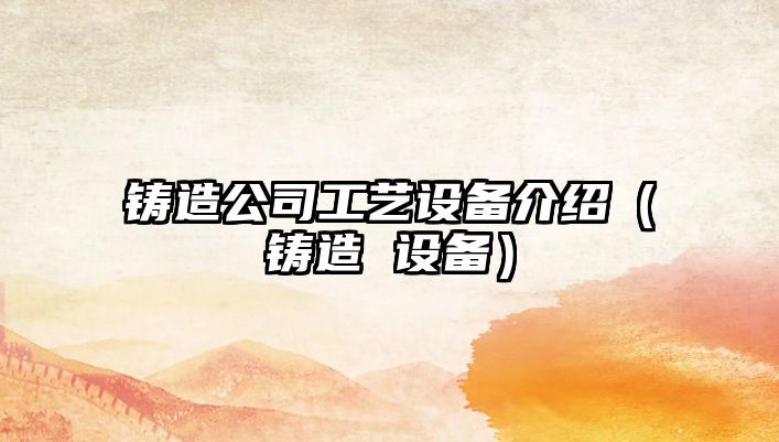 鑄造公司工藝設備介紹（鑄造 設備）