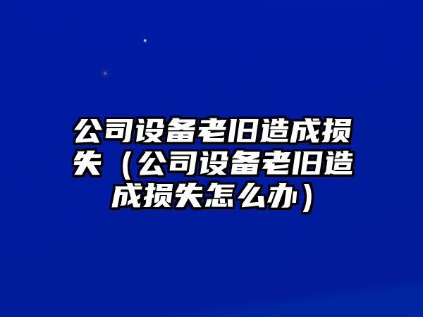 公司設備老舊造成損失（公司設備老舊造成損失怎么辦）