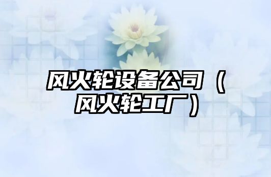 風(fēng)火輪設備公司（風(fēng)火輪工廠(chǎng)）