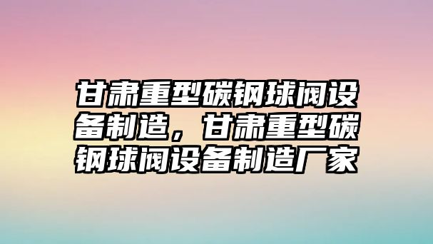 甘肅重型碳鋼球閥設備制造，甘肅重型碳鋼球閥設備制造廠(chǎng)家
