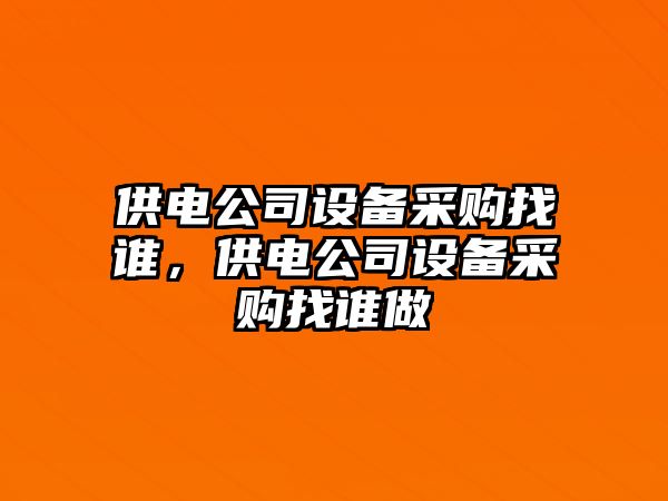 供電公司設備采購找誰(shuí)，供電公司設備采購找誰(shuí)做
