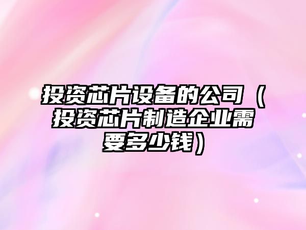 投資芯片設備的公司（投資芯片制造企業(yè)需要多少錢(qián)）