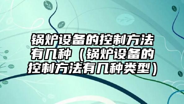 鍋爐設備的控制方法有幾種（鍋爐設備的控制方法有幾種類(lèi)型）