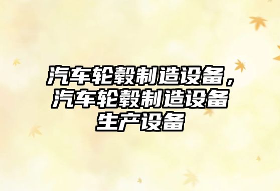 汽車(chē)輪轂制造設備，汽車(chē)輪轂制造設備生產(chǎn)設備
