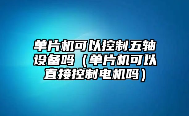 單片機可以控制五軸設備嗎（單片機可以直接控制電機嗎）