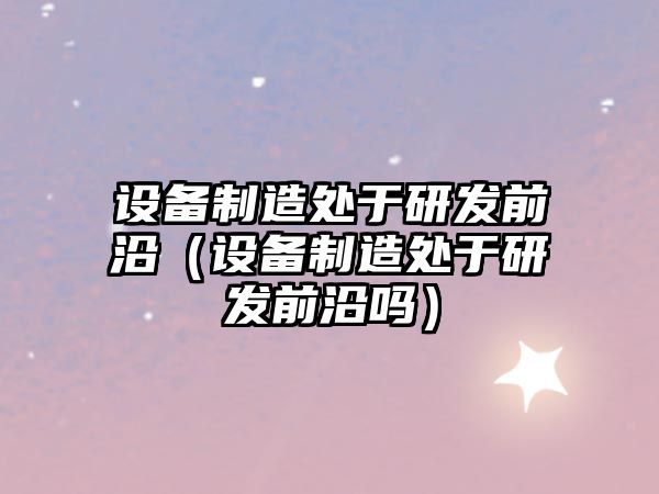 設備制造處于研發(fā)前沿（設備制造處于研發(fā)前沿嗎）