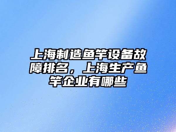 上海制造魚(yú)竿設備故障排名，上海生產(chǎn)魚(yú)竿企業(yè)有哪些