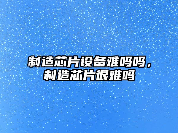 制造芯片設備難嗎嗎，制造芯片很難嗎