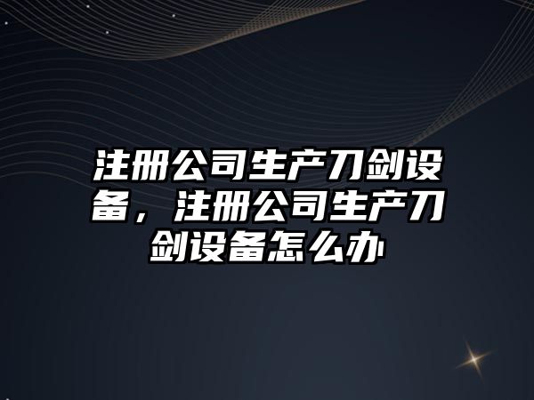 注冊公司生產(chǎn)刀劍設備，注冊公司生產(chǎn)刀劍設備怎么辦
