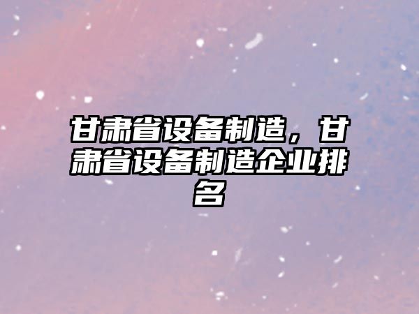 甘肅省設備制造，甘肅省設備制造企業(yè)排名