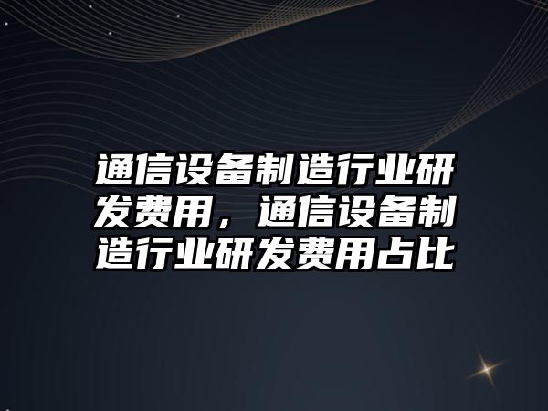 通信設備制造行業(yè)研發(fā)費用，通信設備制造行業(yè)研發(fā)費用占比