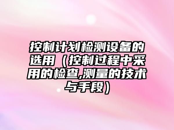 控制計劃檢測設備的選用（控制過(guò)程中采用的檢查,測量的技術(shù)與手段）