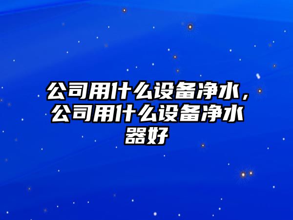 公司用什么設備凈水，公司用什么設備凈水器好