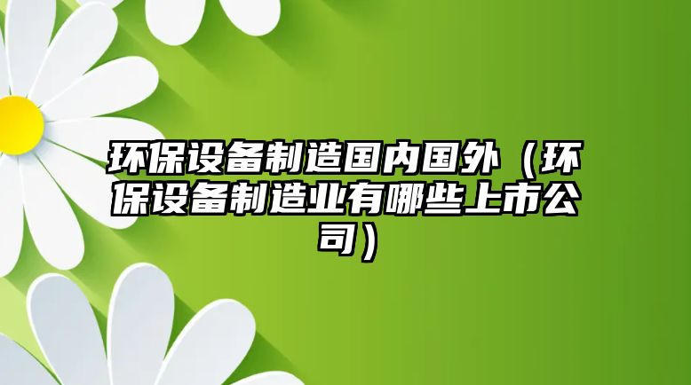環(huán)保設備制造國內國外（環(huán)保設備制造業(yè)有哪些上市公司）