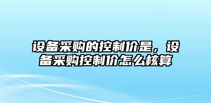 設備采購的控制價(jià)是，設備采購控制價(jià)怎么核算