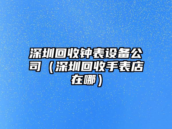 深圳回收鐘表設備公司（深圳回收手表店在哪）